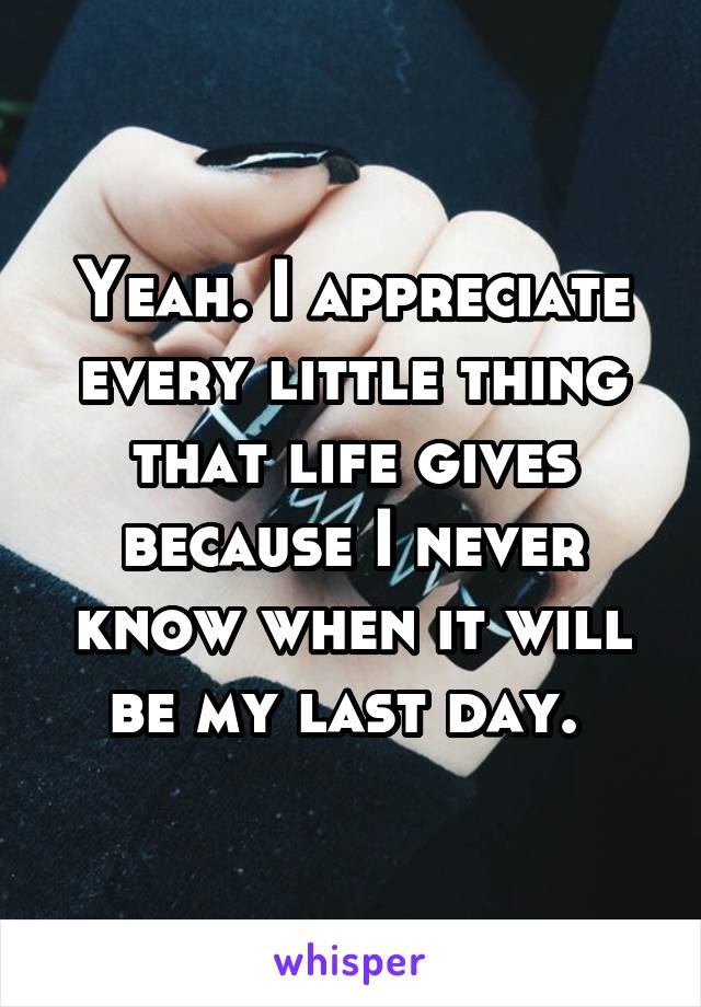 Yeah. I appreciate every little thing that life gives because I never know when it will be my last day. 