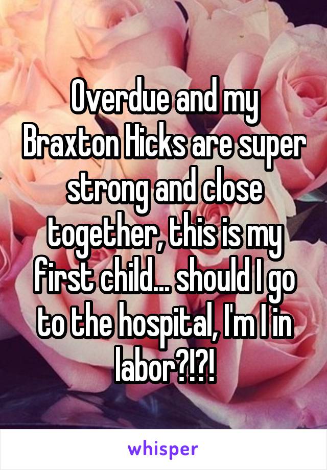 Overdue and my Braxton Hicks are super strong and close together, this is my first child... should I go to the hospital, I'm I in labor?!?!