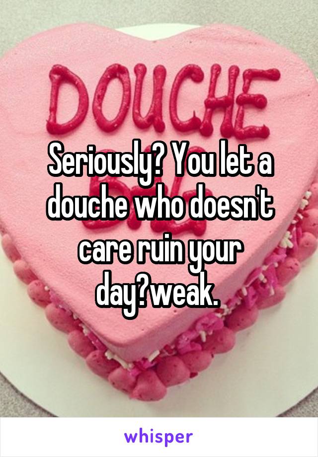Seriously? You let a douche who doesn't care ruin your day?weak. 