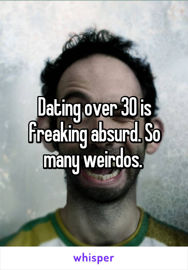 Dating over 30 is freaking absurd. So many weirdos. 