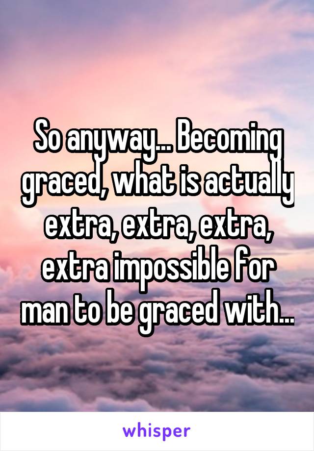 So anyway... Becoming graced, what is actually extra, extra, extra, extra impossible for man to be graced with...