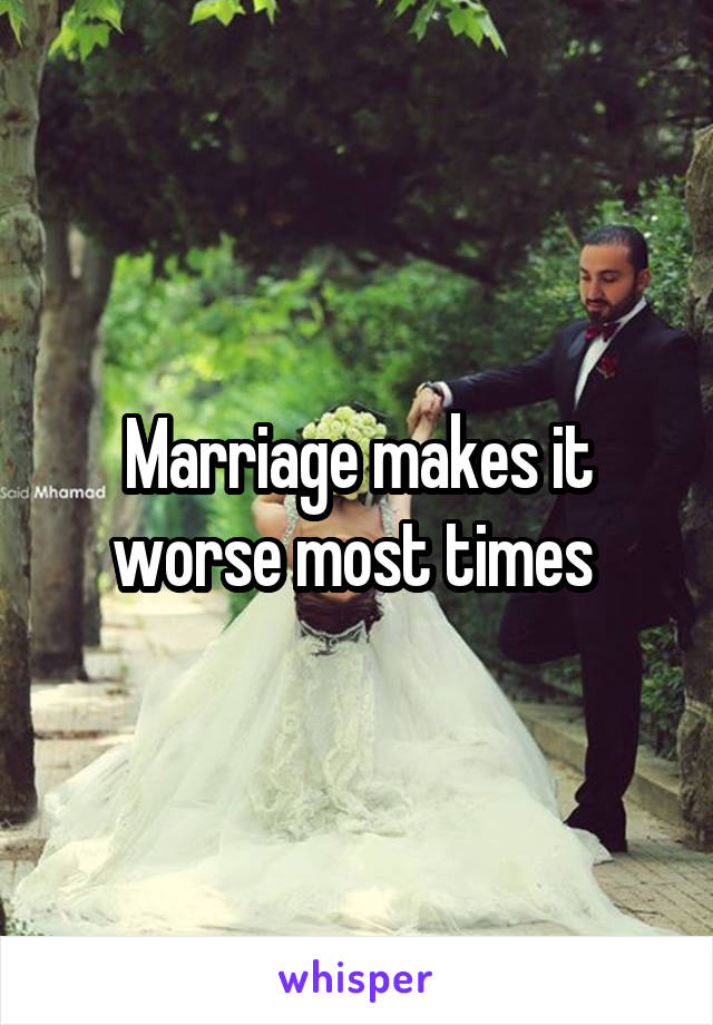 Marriage makes it worse most times 