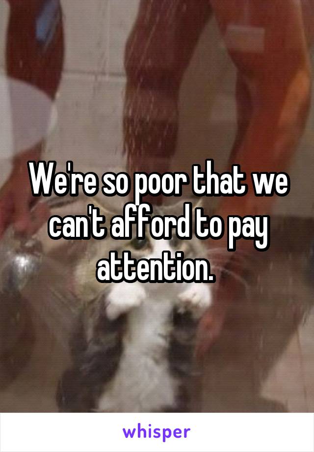 We're so poor that we can't afford to pay attention. 