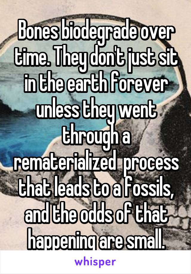 Bones biodegrade over time. They don't just sit in the earth forever unless they went through a rematerialized  process that leads to a fossils, and the odds of that happening are small.