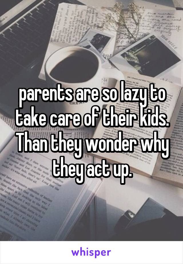 parents are so lazy to take care of their kids. Than they wonder why they act up.