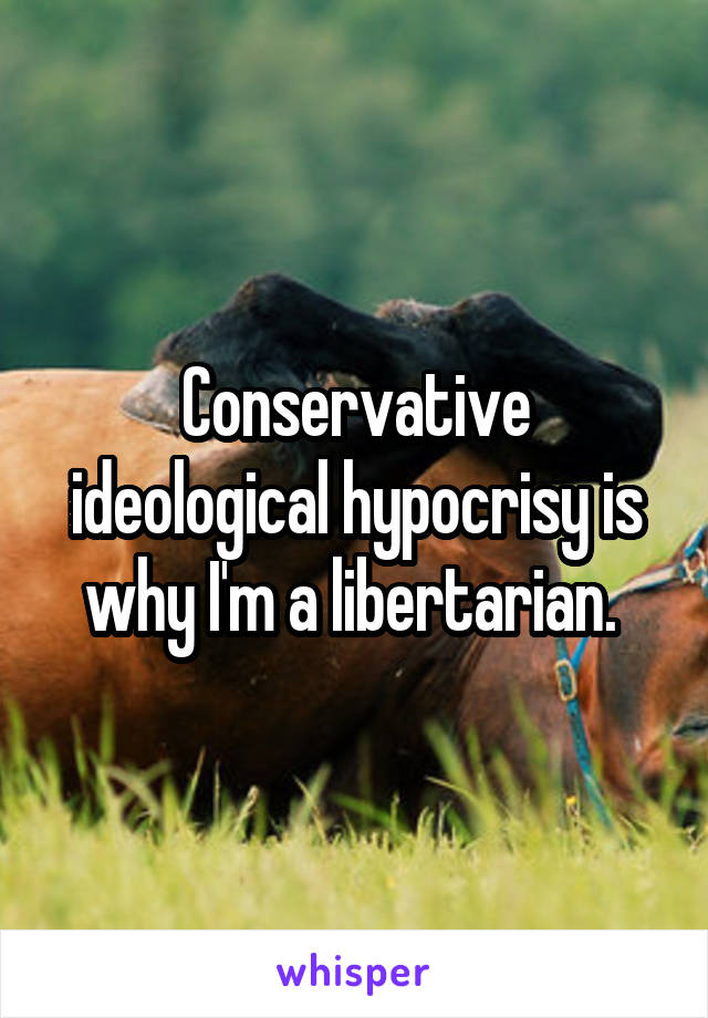 Conservative ideological hypocrisy is why I'm a libertarian. 