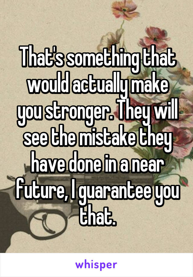 That's something that would actually make you stronger. They will see the mistake they have done in a near future, I guarantee you that.