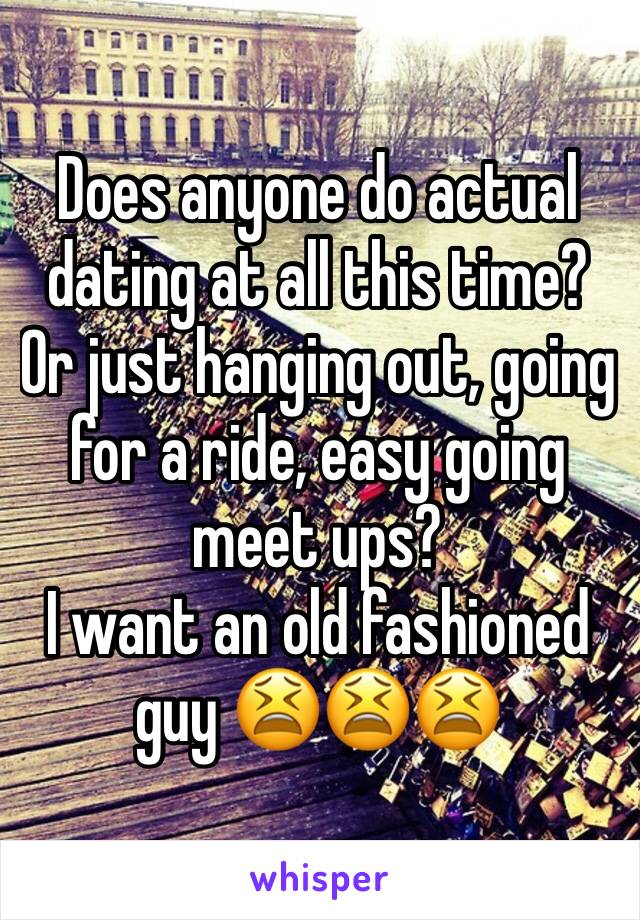 Does anyone do actual dating at all this time? Or just hanging out, going for a ride, easy going meet ups? 
I want an old fashioned guy 😫😫😫