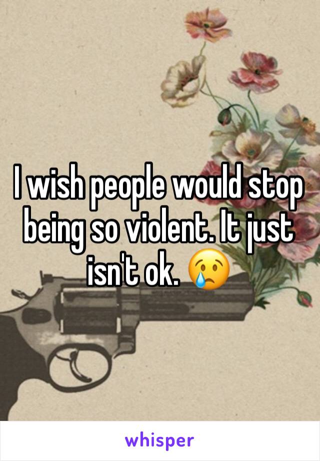 I wish people would stop being so violent. It just isn't ok. 😢