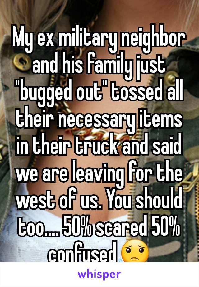 My ex military neighbor and his family just "bugged out" tossed all their necessary items in their truck and said we are leaving for the west of us. You should too.... 50% scared 50% confused😟