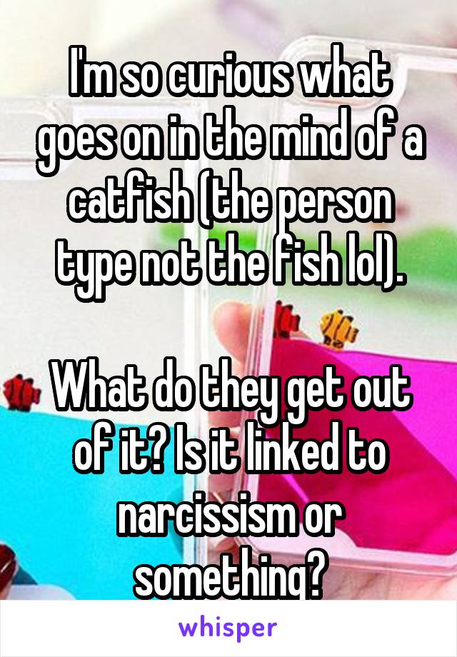 I'm so curious what goes on in the mind of a catfish (the person type not the fish lol).

What do they get out of it? Is it linked to narcissism or something?