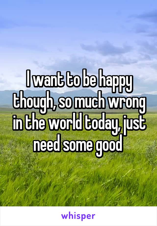 I want to be happy though, so much wrong in the world today, just need some good 