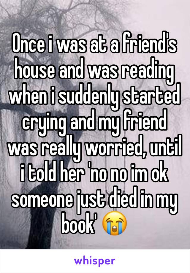 Once i was at a friend's house and was reading when i suddenly started crying and my friend was really worried, until i told her 'no no im ok someone just died in my book' 😭