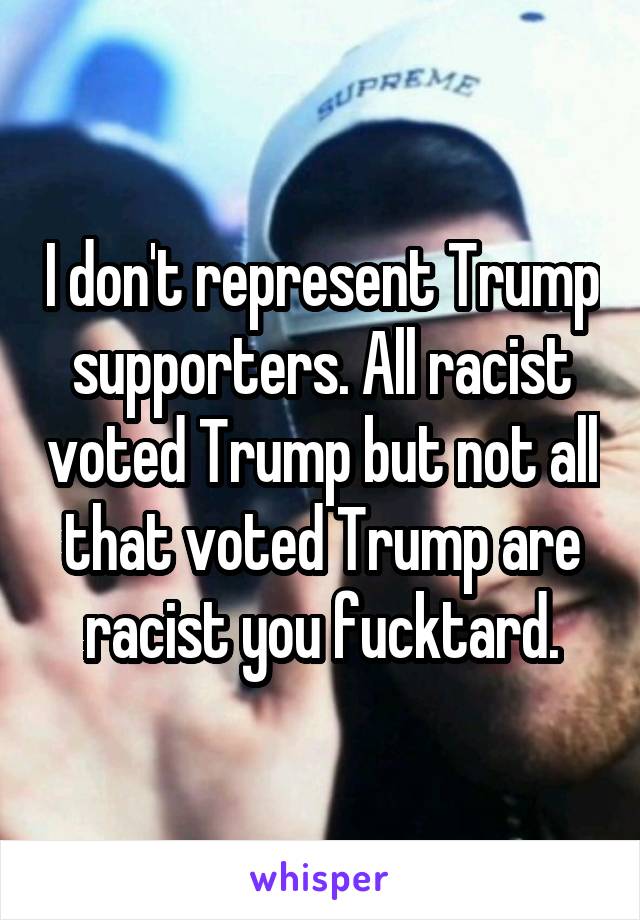 I don't represent Trump supporters. All racist voted Trump but not all that voted Trump are racist you fucktard.