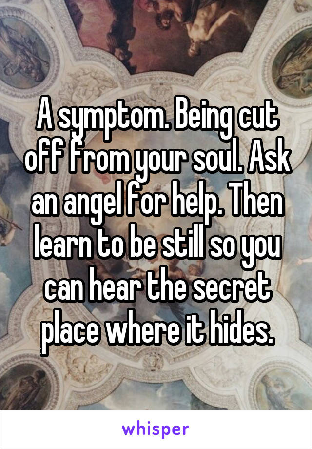 A symptom. Being cut off from your soul. Ask an angel for help. Then learn to be still so you can hear the secret place where it hides.