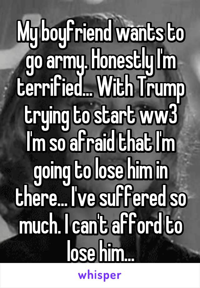 My boyfriend wants to go army. Honestly I'm terrified... With Trump trying to start ww3 I'm so afraid that I'm going to lose him in there... I've suffered so much. I can't afford to lose him...
