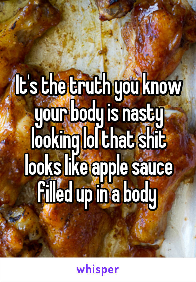 It's the truth you know your body is nasty looking lol that shit looks like apple sauce filled up in a body 