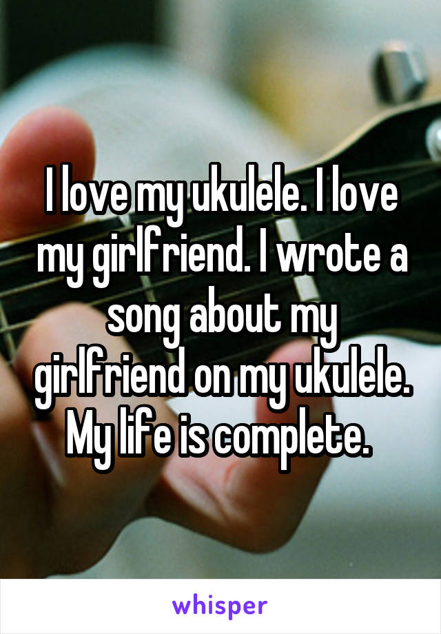I love my ukulele. I love my girlfriend. I wrote a song about my girlfriend on my ukulele. My life is complete. 