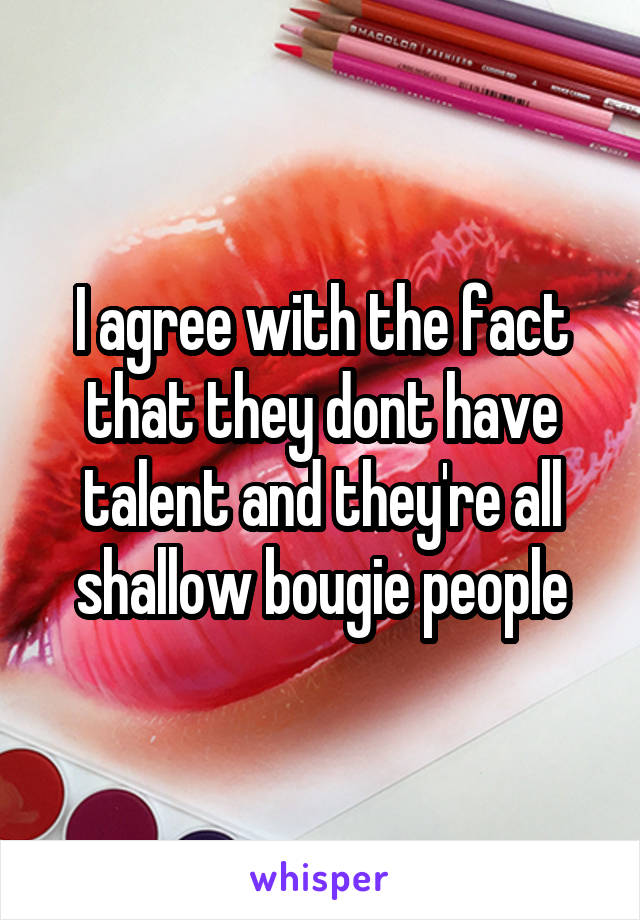 I agree with the fact that they dont have talent and they're all shallow bougie people