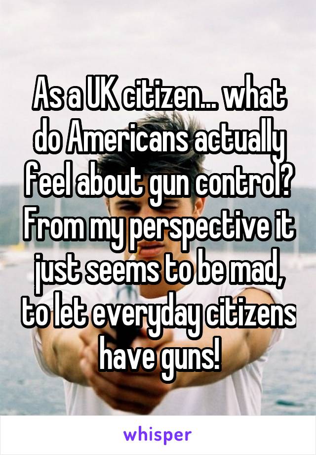 As a UK citizen... what do Americans actually feel about gun control? From my perspective it just seems to be mad, to let everyday citizens have guns!