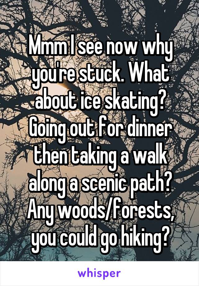 Mmm I see now why you're stuck. What about ice skating?
Going out for dinner then taking a walk along a scenic path?
Any woods/forests, you could go hiking?