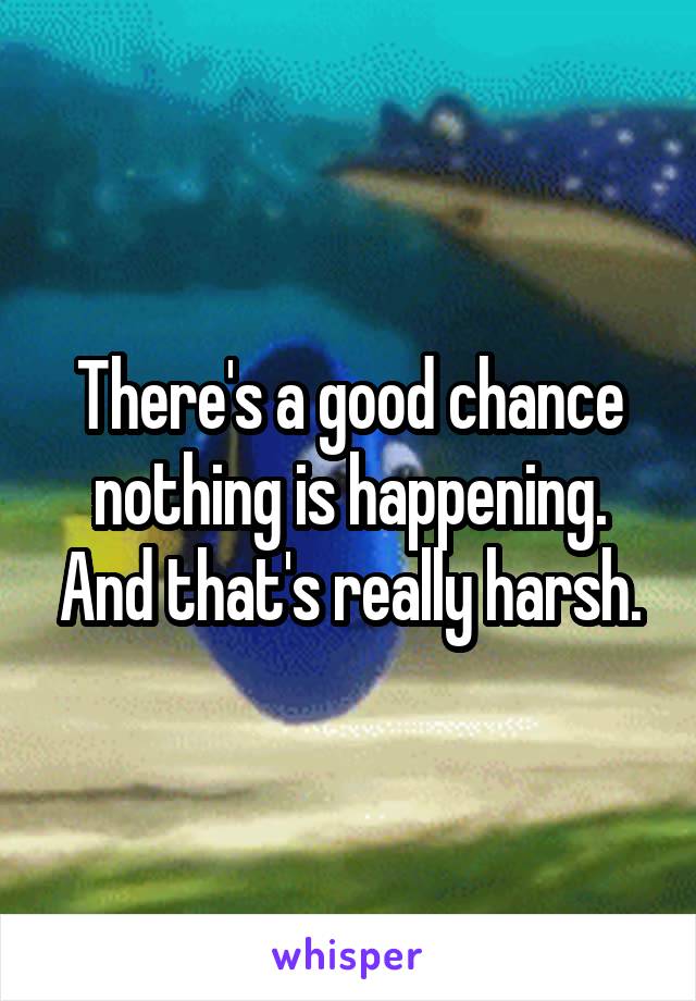 There's a good chance nothing is happening. And that's really harsh.