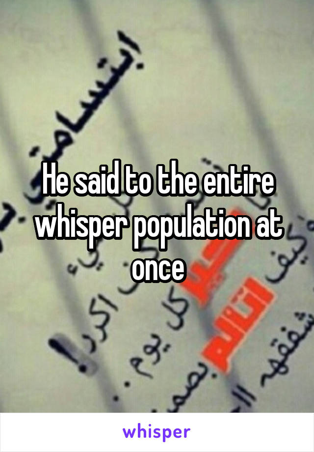 He said to the entire whisper population at once
