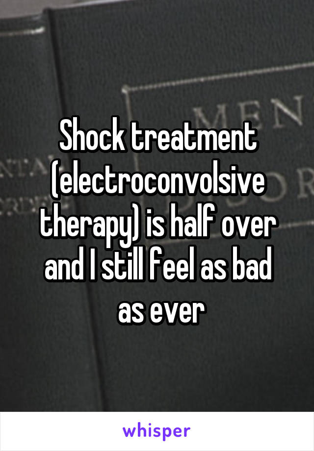Shock treatment
(electroconvolsive therapy) is half over and I still feel as bad
 as ever