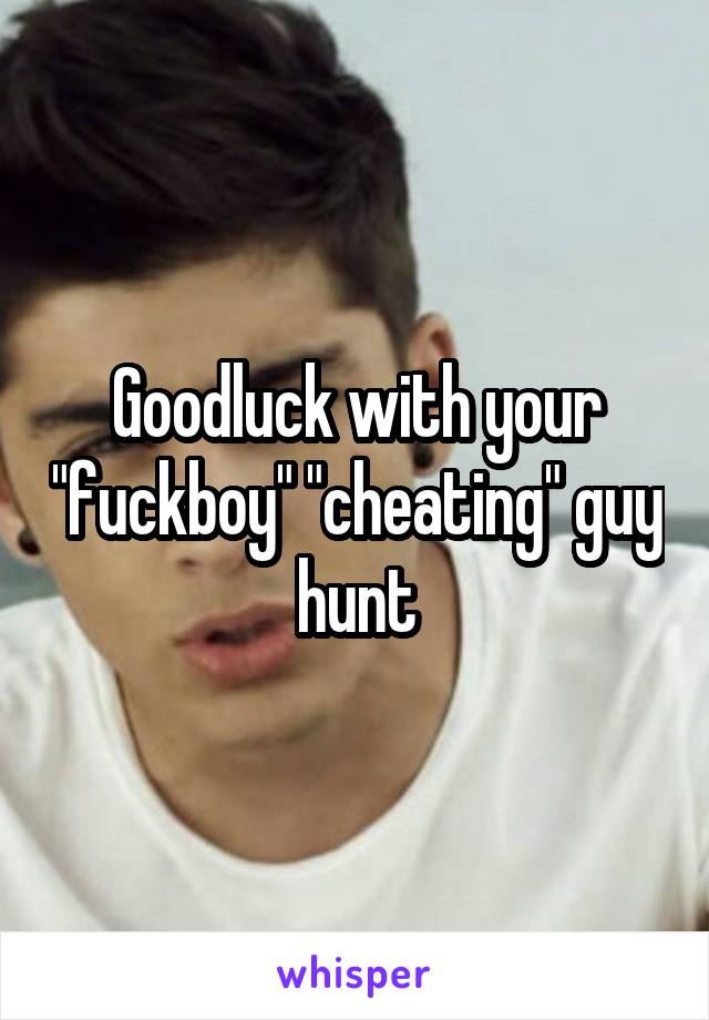 Goodluck with your "fuckboy" "cheating" guy hunt