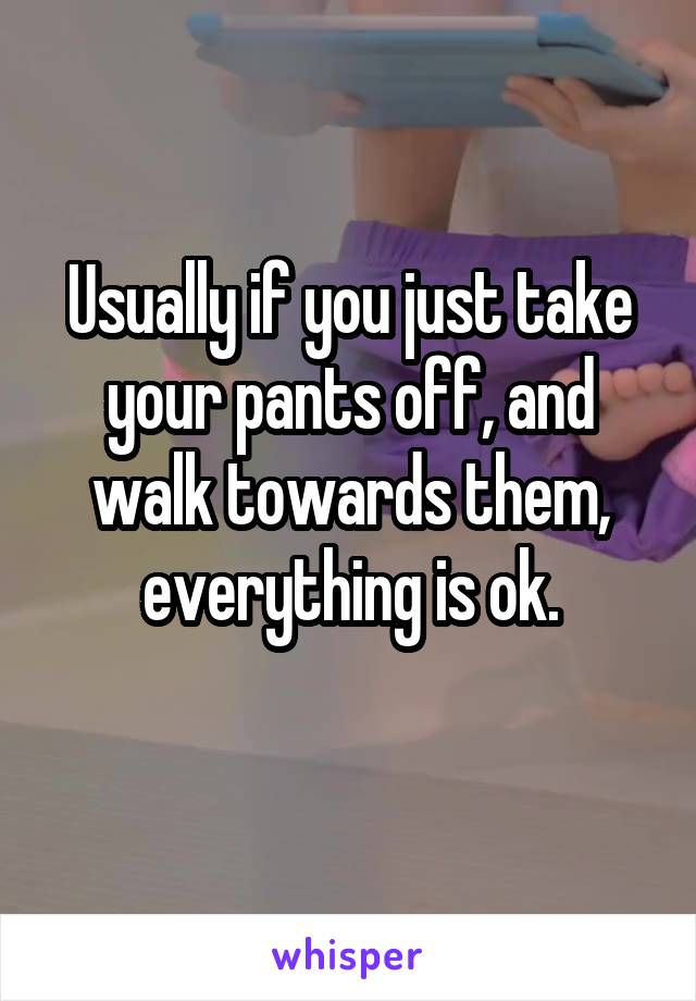 Usually if you just take your pants off, and walk towards them, everything is ok.
