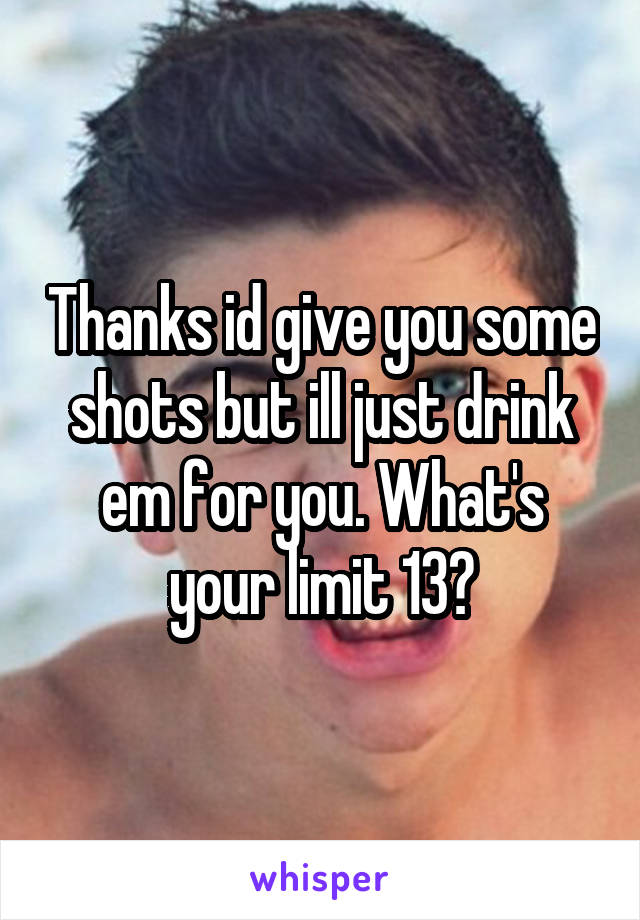 Thanks id give you some shots but ill just drink em for you. What's your limit 13?