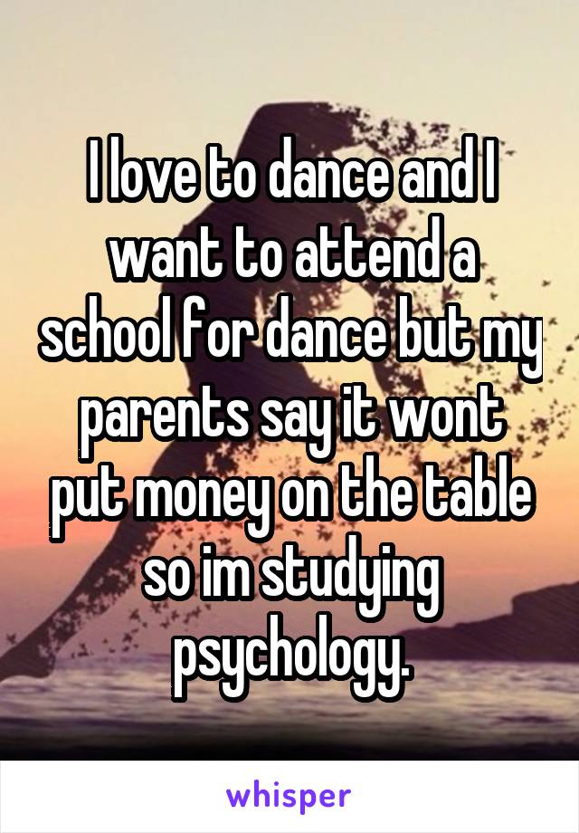 I love to dance and I want to attend a school for dance but my parents say it wont put money on the table so im studying psychology.