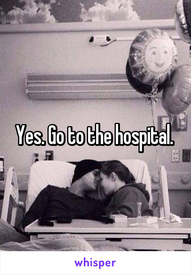 Yes. Go to the hospital. 