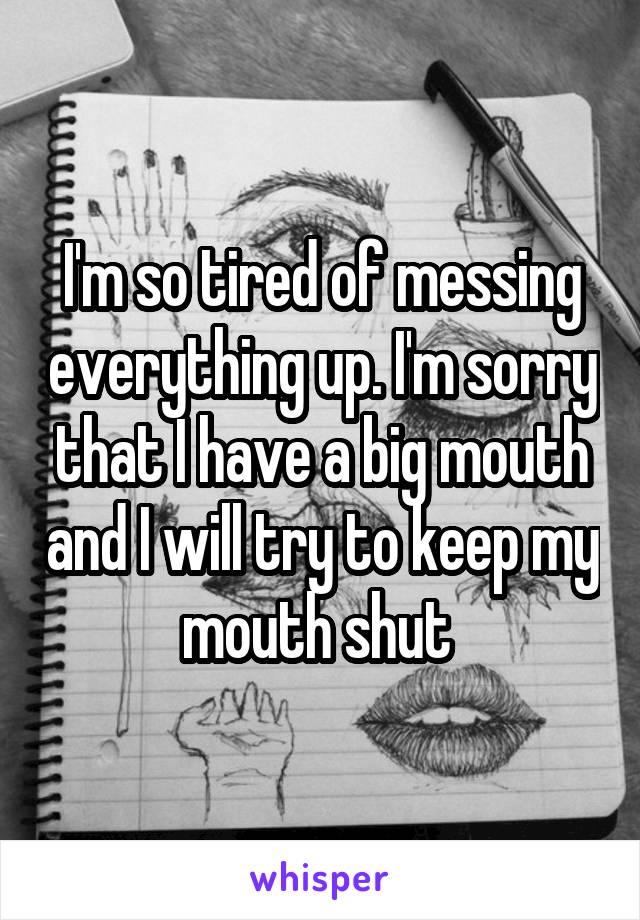 I'm so tired of messing everything up. I'm sorry that I have a big mouth and I will try to keep my mouth shut 