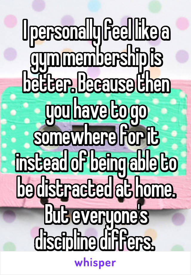 I personally feel like a gym membership is better. Because then you have to go somewhere for it instead of being able to be distracted at home. But everyone's discipline differs. 