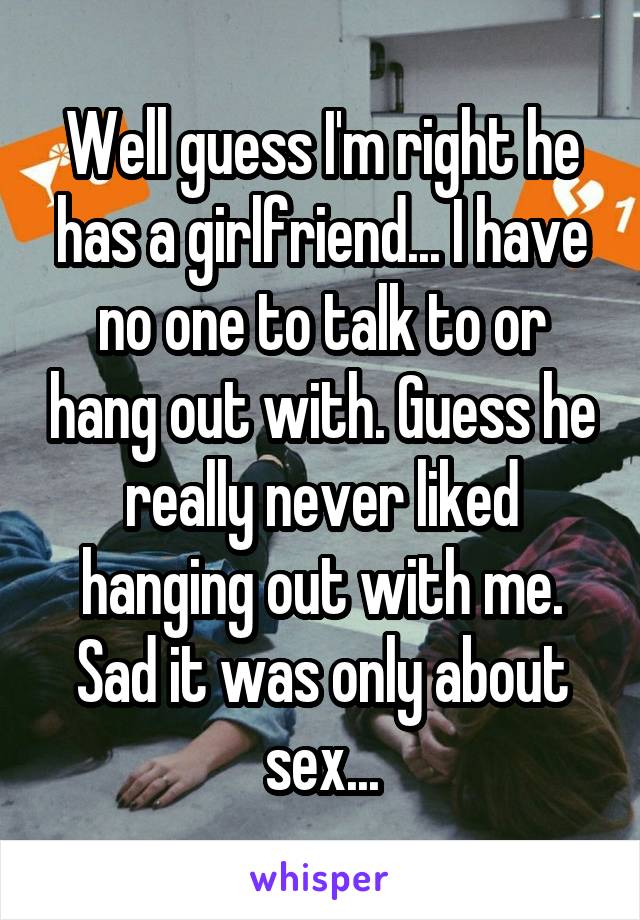Well guess I'm right he has a girlfriend... I have no one to talk to or hang out with. Guess he really never liked hanging out with me. Sad it was only about sex...