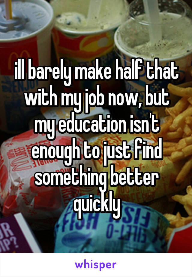 ill barely make half that with my job now, but my education isn't enough to just find something better quickly