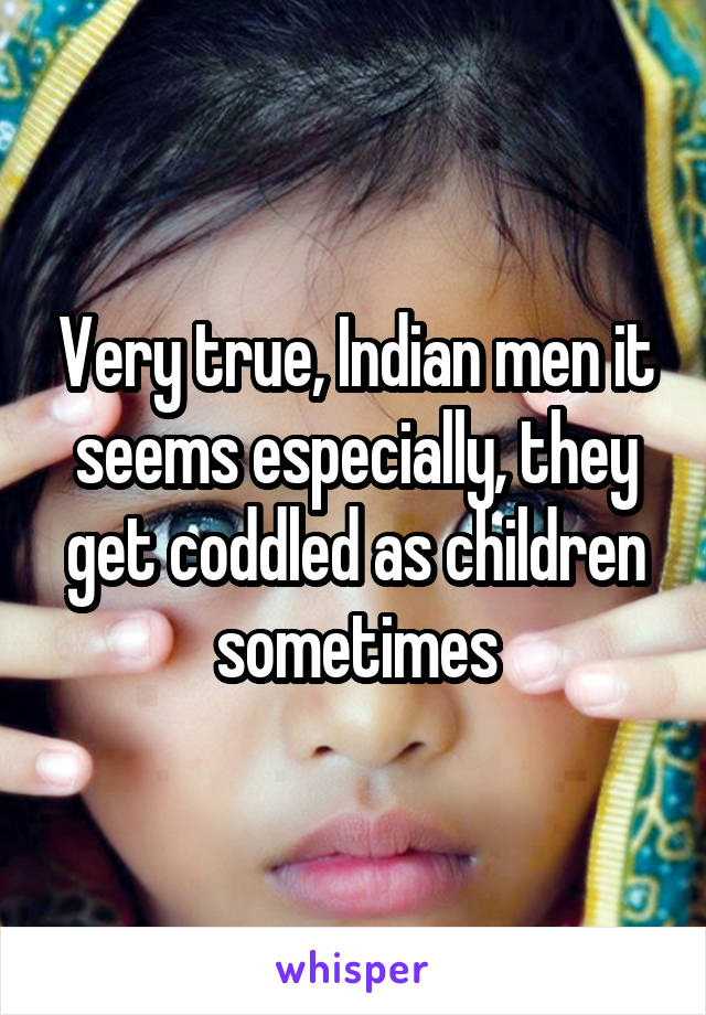 Very true, Indian men it seems especially, they get coddled as children sometimes