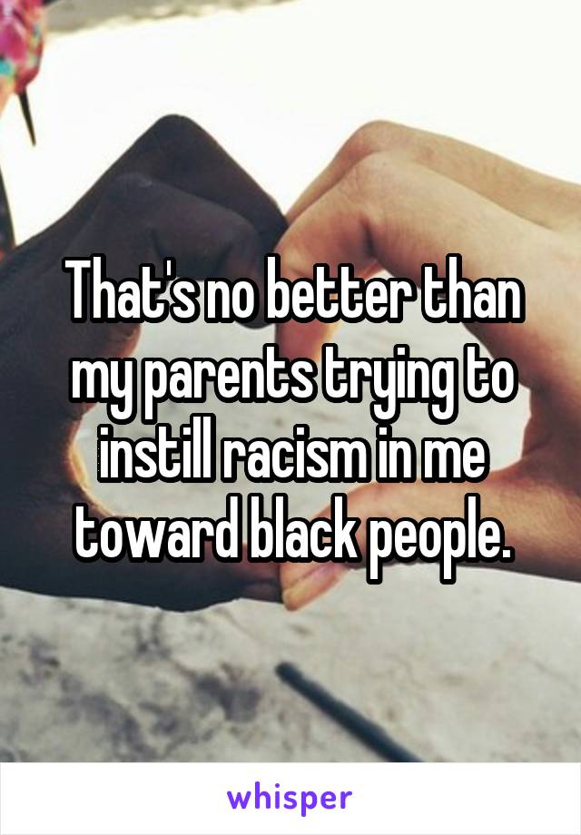 That's no better than my parents trying to instill racism in me toward black people.