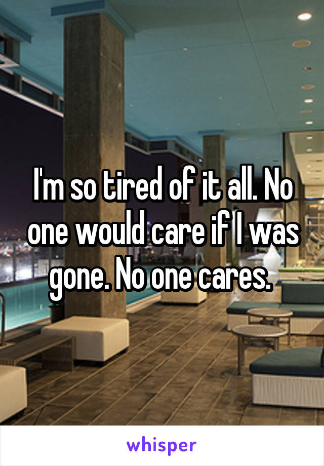 I'm so tired of it all. No one would care if I was gone. No one cares. 