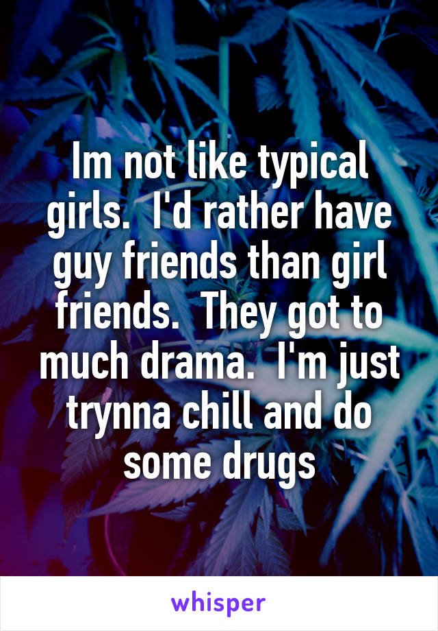 Im not like typical girls.  I'd rather have guy friends than girl friends.  They got to much drama.  I'm just trynna chill and do some drugs