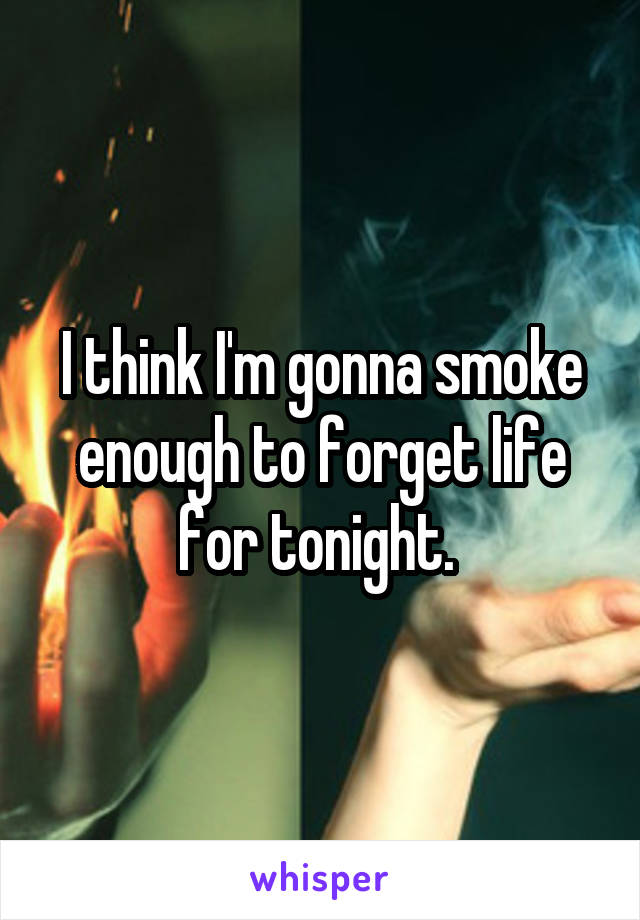 I think I'm gonna smoke enough to forget life for tonight. 