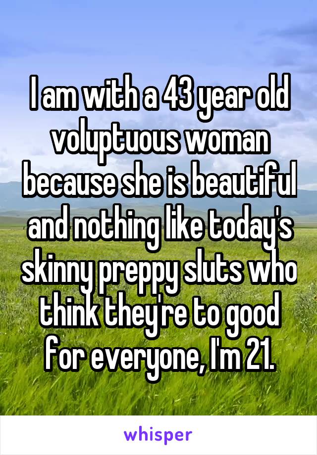 I am with a 43 year old voluptuous woman because she is beautiful and nothing like today's skinny preppy sluts who think they're to good for everyone, I'm 21.