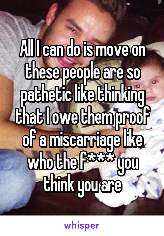 All I can do is move on these people are so pathetic like thinking that I owe them proof of a miscarriage like who the f*** you think you are