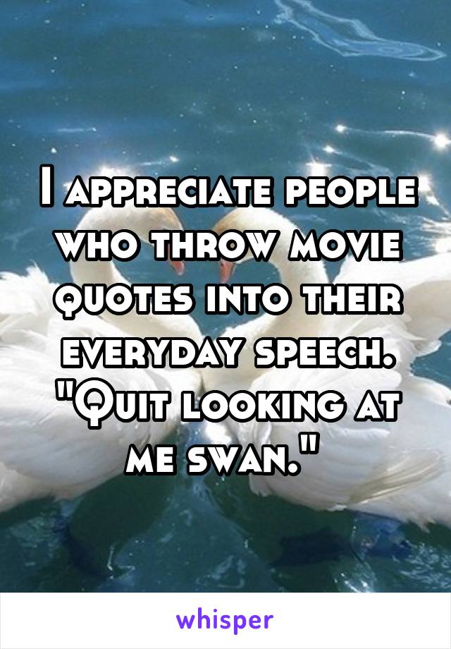 I appreciate people who throw movie quotes into their everyday speech. "Quit looking at me swan." 