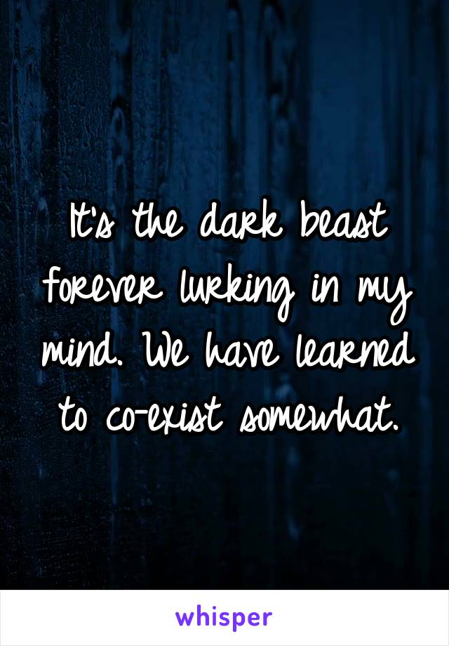 It's the dark beast forever lurking in my mind. We have learned to co-exist somewhat.