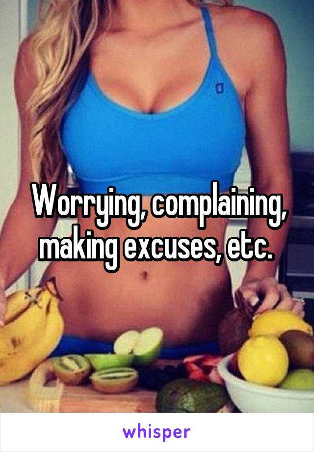 Worrying, complaining, making excuses, etc. 