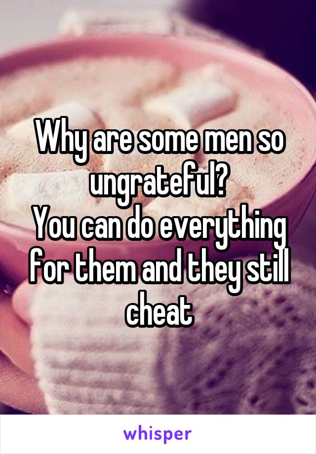 Why are some men so ungrateful?
You can do everything for them and they still cheat