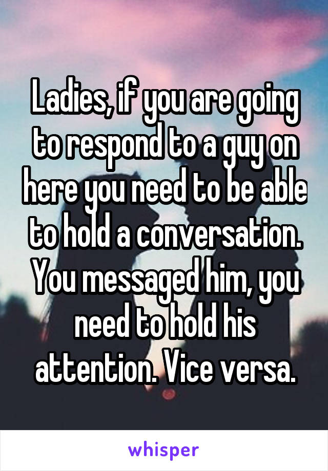 Ladies, if you are going to respond to a guy on here you need to be able to hold a conversation. You messaged him, you need to hold his attention. Vice versa.
