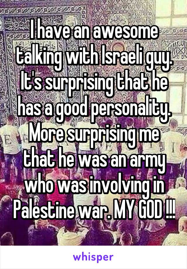 I have an awesome talking with Israeli guy. It's surprising that he has a good personality. More surprising me that he was an army who was involving in Palestine war. MY GOD !!! 